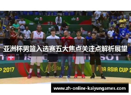 亚洲杯男篮入选赛五大焦点关注点解析展望