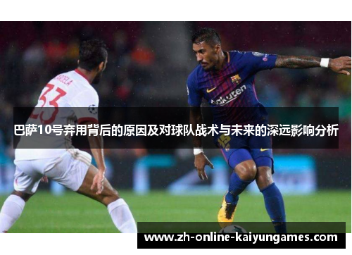 巴萨10号弃用背后的原因及对球队战术与未来的深远影响分析
