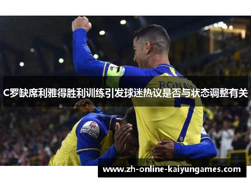 C罗缺席利雅得胜利训练引发球迷热议是否与状态调整有关