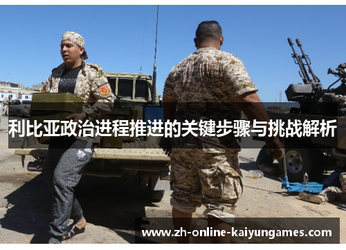 利比亚政治进程推进的关键步骤与挑战解析