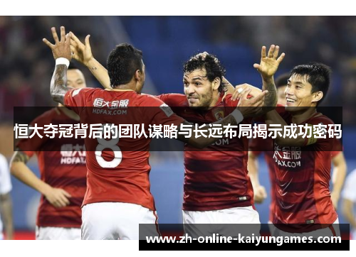 恒大夺冠背后的团队谋略与长远布局揭示成功密码