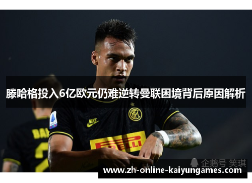 滕哈格投入6亿欧元仍难逆转曼联困境背后原因解析