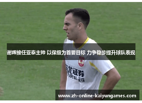 谢晖接任亚泰主帅 以保级为首要目标 力争稳步提升球队表现