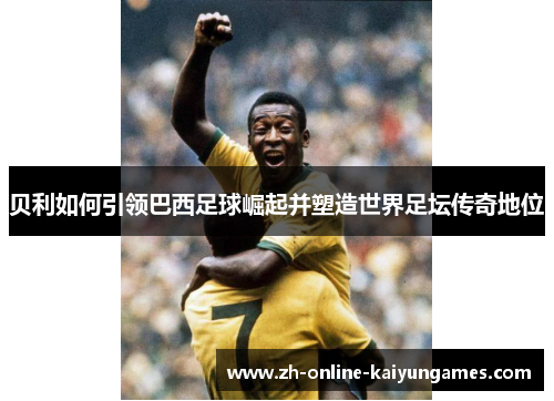 贝利如何引领巴西足球崛起并塑造世界足坛传奇地位