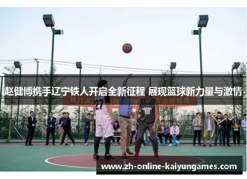 赵健博携手辽宁铁人开启全新征程 展现篮球新力量与激情