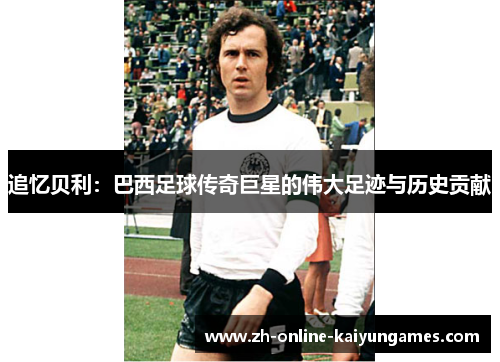 追忆贝利：巴西足球传奇巨星的伟大足迹与历史贡献