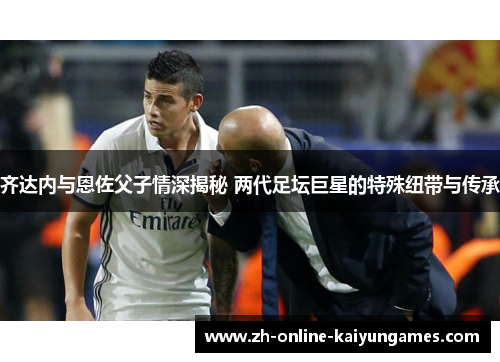 齐达内与恩佐父子情深揭秘 两代足坛巨星的特殊纽带与传承