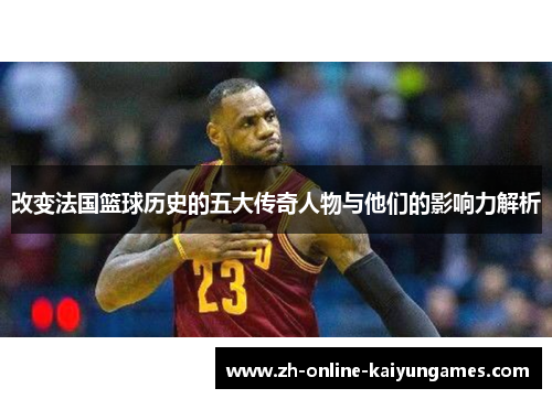 改变法国篮球历史的五大传奇人物与他们的影响力解析