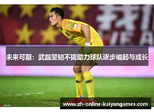 未来可期：武磊坚韧不拔助力球队逐步崛起与成长