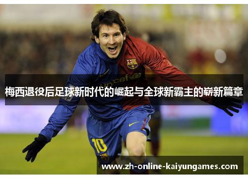 梅西退役后足球新时代的崛起与全球新霸主的崭新篇章