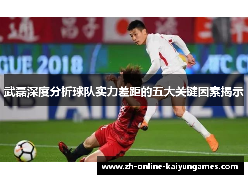 武磊深度分析球队实力差距的五大关键因素揭示