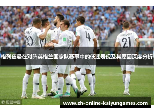 格列兹曼在对阵英格兰国家队赛事中的低迷表现及其原因深度分析 格列兹曼在对阵英格兰国家队赛事中的低迷表现及其原因深度分析