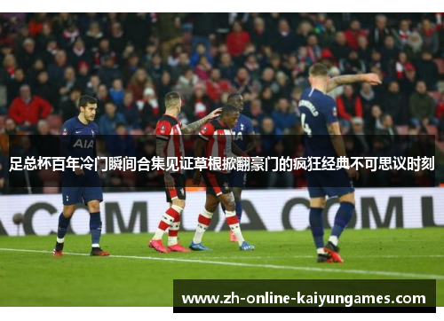 足总杯百年冷门瞬间合集见证草根掀翻豪门的疯狂经典不可思议时刻