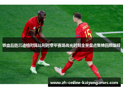 铁血后防吕迪格对阵比利时意甲赛场高光时刻全景盘点集锦回顾巅峰