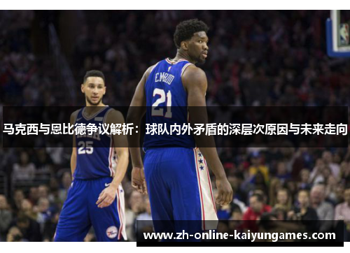 马克西与恩比德争议解析：球队内外矛盾的深层次原因与未来走向