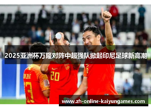 2025亚洲杯万隆对阵中超强队掀起印尼足球新高潮