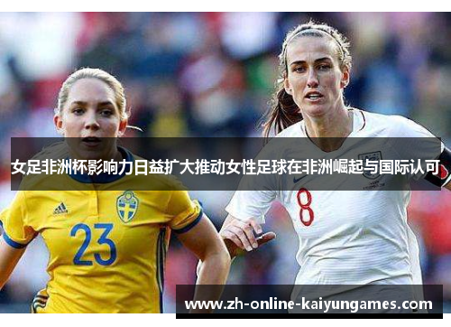 女足非洲杯影响力日益扩大推动女性足球在非洲崛起与国际认可