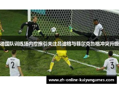 德国队训练场内摩擦引关注吕迪格与菲尔克鲁格冲突升级