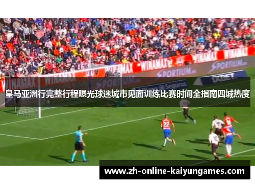 皇马亚洲行完整行程曝光球迷城市见面训练比赛时间全指南四城热度